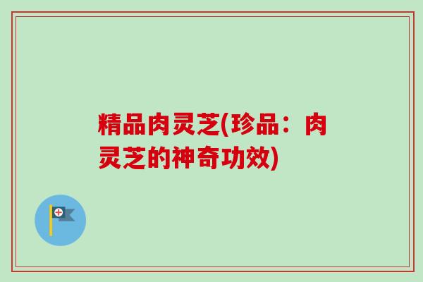 精品肉灵芝(珍品:肉灵芝的神奇功效)-第1张图片-卓越灵芝孢子粉 精品肉灵芝(珍品:肉灵芝的神奇功效)-第1张图片-卓越灵芝孢子粉