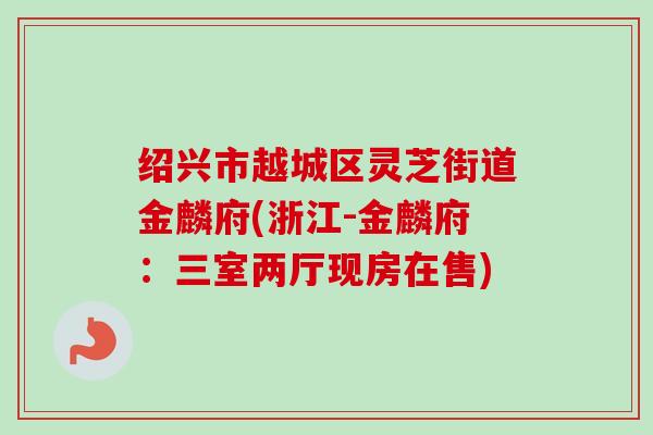 绍兴市越城区灵芝街道金麟府(浙江-金麟府:三室两厅现房在售)-第1张图片-卓越灵芝孢子粉 绍兴市越城区灵芝街道金麟府(浙江-金麟府:三室两厅现房在售)-第1张图片-卓越灵芝孢子粉