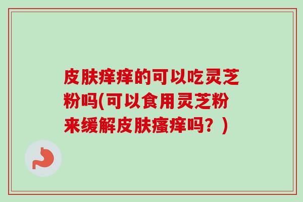 皮肤痒痒的可以吃灵芝粉吗(可以食用灵芝粉来缓解皮肤瘙痒吗？)-第1张图片-卓越灵芝孢子粉
