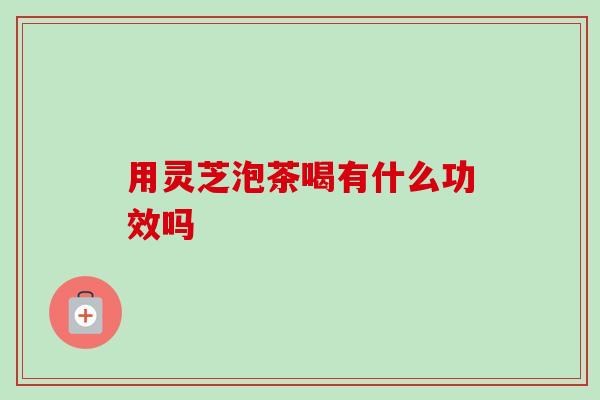 用灵芝泡茶喝有什么功效吗-第1张图片-卓越灵芝孢子粉