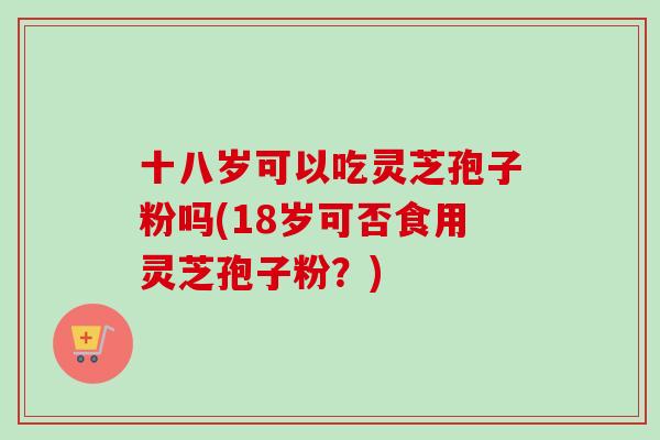 十八岁可以吃灵芝孢子粉吗(18岁可否食用灵芝孢子粉？)-第1张图片-卓越灵芝孢子粉