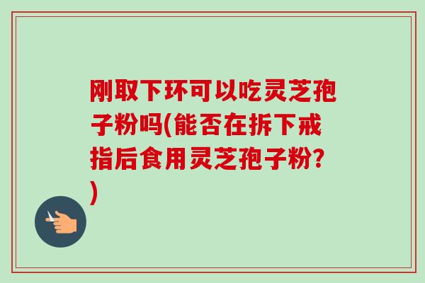 刚取下环可以吃灵芝孢子粉吗(能否在拆下戒指后食用灵芝孢子粉?)-第1张图片-卓越灵芝孢子粉 刚取下环可以吃灵芝孢子粉吗(能否在拆下戒指后食用灵芝孢子粉?)-第1张图片-卓越灵芝孢子粉