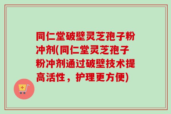同仁堂破壁灵芝孢子粉冲剂(同仁堂灵芝孢子粉冲剂通过破壁技术提高活性，护理更方便)-第1张图片-卓越灵芝孢子粉