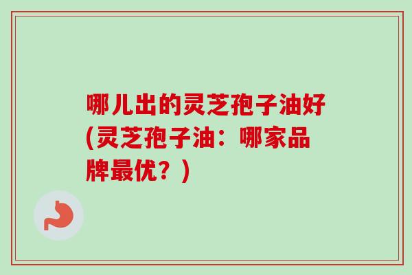 哪儿出的灵芝孢子油好(灵芝孢子油:哪家品牌最优?)-第1张图片-卓越灵芝孢子粉 哪儿出的灵芝孢子油好(灵芝孢子油:哪家品牌最优?)-第1张图片-卓越灵芝孢子粉