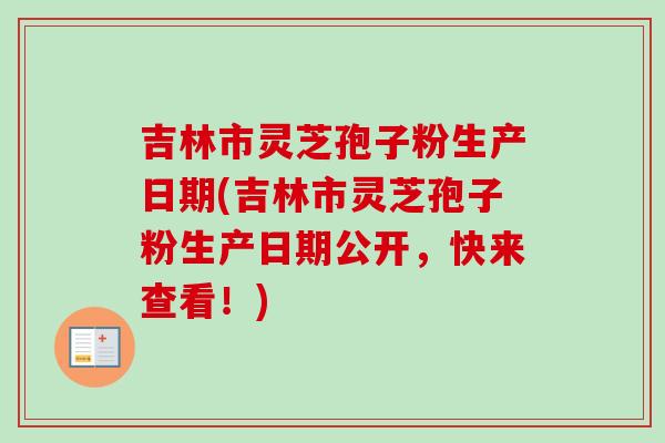 吉林市灵芝孢子粉生产日期(吉林市灵芝孢子粉生产日期公开,快来查看!)-第1张图片-卓越灵芝孢子粉 吉林市灵芝孢子粉生产日期(吉林市灵芝孢子粉生产日期公开,快来查看!)-第1张图片-卓越灵芝孢子粉