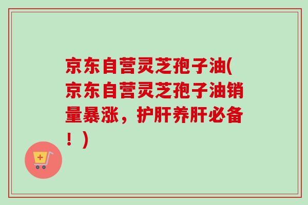 京东自营灵芝孢子油(京东自营灵芝孢子油销量暴涨，护肝养肝必备！)-第1张图片-卓越灵芝孢子粉