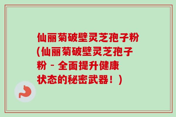 仙丽菊破壁灵芝孢子粉(仙丽菊破壁灵芝孢子粉 - 全面提升健康状态的秘密武器!)-第1张图片-卓越灵芝孢子粉 仙丽菊破壁灵芝孢子粉(仙丽菊破壁灵芝孢子粉 - 全面提升健康状态的秘密武器!)-第1张图片-卓越灵芝孢子粉