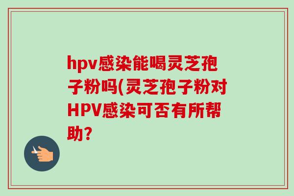 hpv感染能喝灵芝孢子粉吗(灵芝孢子粉对HPV感染可否有所帮助？-第1张图片-卓越灵芝孢子粉