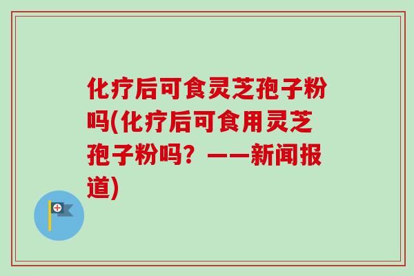 化疗后可食灵芝孢子粉吗(化疗后可食用灵芝孢子粉吗？——新闻报道)-第1张图片-卓越灵芝孢子粉