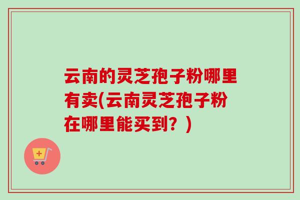 云南的灵芝孢子粉哪里有卖(云南灵芝孢子粉在哪里能买到?)-第1张图片-卓越灵芝孢子粉 云南的灵芝孢子粉哪里有卖(云南灵芝孢子粉在哪里能买到?)-第1张图片-卓越灵芝孢子粉