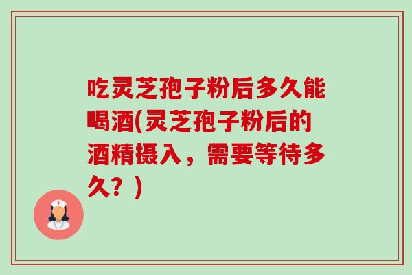 吃灵芝孢子粉后多久能喝酒(灵芝孢子粉后的酒精摄入，需要等待多久？)-第1张图片-卓越灵芝孢子粉