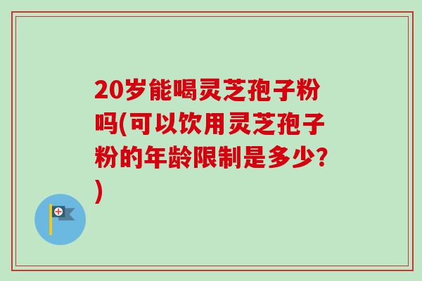 20岁能喝灵芝孢子粉吗(可以饮用灵芝孢子粉的年龄限制是多少?)-第1张图片-卓越灵芝孢子粉 20岁能喝灵芝孢子粉吗(可以饮用灵芝孢子粉的年龄限制是多少?)-第1张图片-卓越灵芝孢子粉