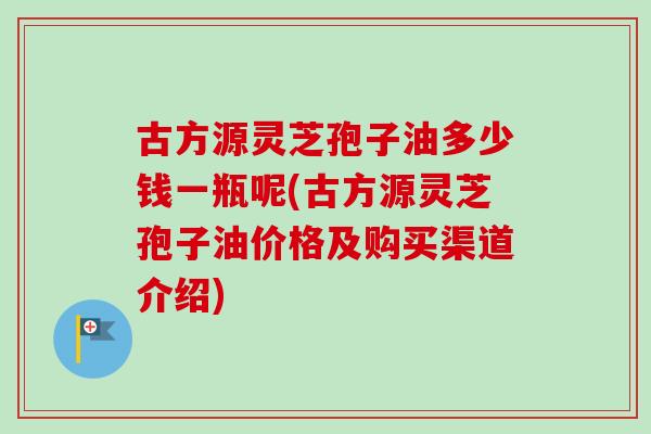 古方源灵芝孢子油多少钱一瓶呢(古方源灵芝孢子油价格及购买渠道介绍)-第1张图片-卓越灵芝孢子粉 古方源灵芝孢子油多少钱一瓶呢(古方源灵芝孢子油价格及购买渠道介绍)-第1张图片-卓越灵芝孢子粉