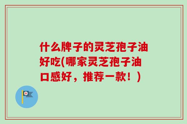 什么牌子的灵芝孢子油好吃(哪家灵芝孢子油口感好,推荐一款!)-第1张图片-卓越灵芝孢子粉 什么牌子的灵芝孢子油好吃(哪家灵芝孢子油口感好,推荐一款!)-第1张图片-卓越灵芝孢子粉