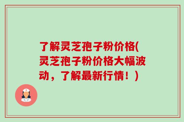了解灵芝孢子粉价格(灵芝孢子粉价格大幅波动，了解最新行情！)-第1张图片-卓越灵芝孢子粉