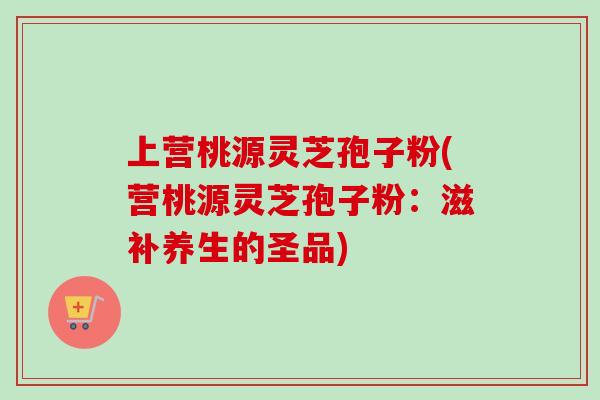 上营桃源灵芝孢子粉(营桃源灵芝孢子粉:滋补养生的圣品)-第1张图片-卓越灵芝孢子粉 上营桃源灵芝孢子粉(营桃源灵芝孢子粉:滋补养生的圣品)-第1张图片-卓越灵芝孢子粉