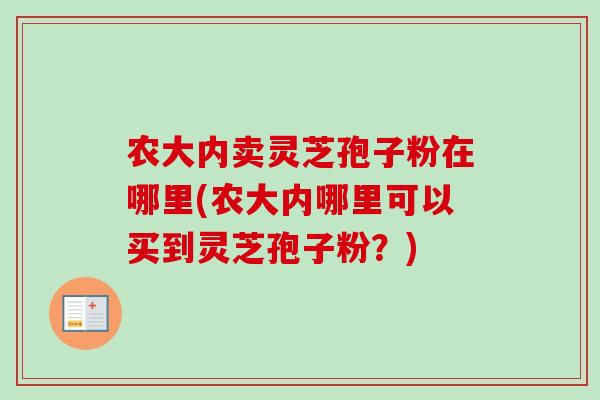 农大内卖灵芝孢子粉在哪里(农大内哪里可以买到灵芝孢子粉?)-第1张图片-卓越灵芝孢子粉 农大内卖灵芝孢子粉在哪里(农大内哪里可以买到灵芝孢子粉?)-第1张图片-卓越灵芝孢子粉