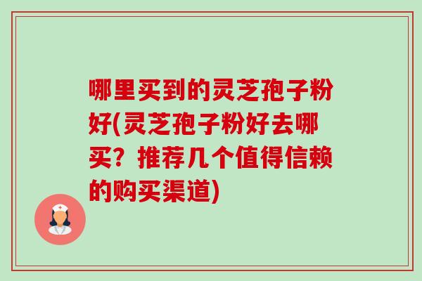 哪里买到的灵芝孢子粉好(灵芝孢子粉好去哪买?推荐几个值得信赖的购买渠道)-第1张图片-卓越灵芝孢子粉 哪里买到的灵芝孢子粉好(灵芝孢子粉好去哪买?推荐几个值得信赖的购买渠道)-第1张图片-卓越灵芝孢子粉