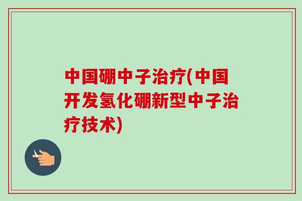中国硼中子治疗(中国开发氢化硼新型中子治疗技术)-第1张图片-卓越灵芝孢子粉