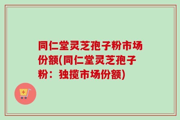 同仁堂灵芝孢子粉市场份额(同仁堂灵芝孢子粉:独揽市场份额)-第1张图片-卓越灵芝孢子粉 同仁堂灵芝孢子粉市场份额(同仁堂灵芝孢子粉:独揽市场份额)-第1张图片-卓越灵芝孢子粉