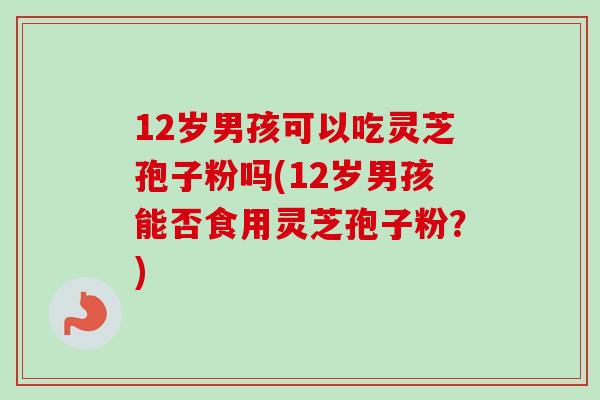 12岁男孩可以吃灵芝孢子粉吗(12岁男孩能否食用灵芝孢子粉?)-第1张图片-卓越灵芝孢子粉 12岁男孩可以吃灵芝孢子粉吗(12岁男孩能否食用灵芝孢子粉?)-第1张图片-卓越灵芝孢子粉