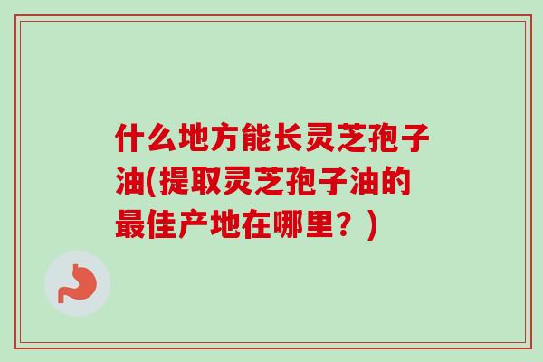什么地方能长灵芝孢子油(提取灵芝孢子油的最佳产地在哪里?)-第1张图片-卓越灵芝孢子粉 什么地方能长灵芝孢子油(提取灵芝孢子油的最佳产地在哪里?)-第1张图片-卓越灵芝孢子粉