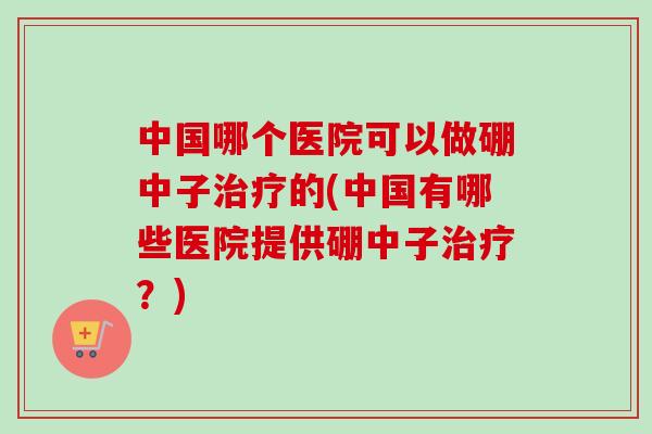 中国哪个医院可以做硼中子治疗的(中国有哪些医院提供硼中子治疗？)-第1张图片-卓越灵芝孢子粉