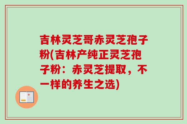 吉林灵芝哥赤灵芝孢子粉(吉林产纯正灵芝孢子粉：赤灵芝提取，不一样的养生之选)-第1张图片-卓越灵芝孢子粉