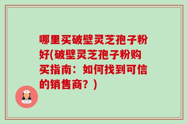 哪里买破壁灵芝孢子粉好(破壁灵芝孢子粉购买指南:如何找到可信的销售商?)-第1张图片-卓越灵芝孢子粉 哪里买破壁灵芝孢子粉好(破壁灵芝孢子粉购买指南:如何找到可信的销售商?)-第1张图片-卓越灵芝孢子粉