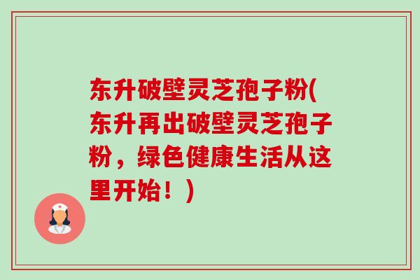 东升破壁灵芝孢子粉(东升再出破壁灵芝孢子粉,绿色健康生活从这里开始!)-第1张图片-卓越灵芝孢子粉 东升破壁灵芝孢子粉(东升再出破壁灵芝孢子粉,绿色健康生活从这里开始!)-第1张图片-卓越灵芝孢子粉