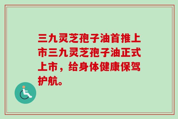 三九灵芝孢子油首推上市三九灵芝孢子油正式上市,给身体健康保驾护航。-第1张图片-卓越灵芝孢子粉 三九灵芝孢子油首推上市三九灵芝孢子油正式上市,给身体健康保驾护航。-第1张图片-卓越灵芝孢子粉