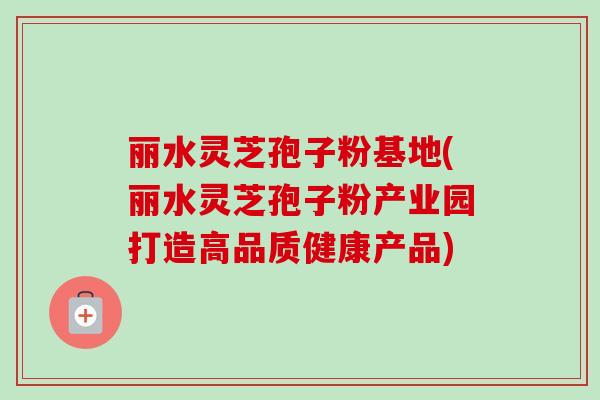 丽水灵芝孢子粉基地(丽水灵芝孢子粉产业园打造高品质健康产品)-第1张图片-卓越灵芝孢子粉