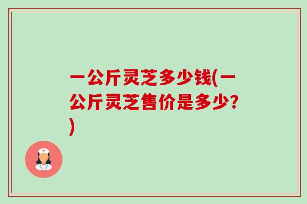 一公斤灵芝多少钱(一公斤灵芝售价是多少?)-第1张图片-卓越灵芝孢子粉 一公斤灵芝多少钱(一公斤灵芝售价是多少?)-第1张图片-卓越灵芝孢子粉