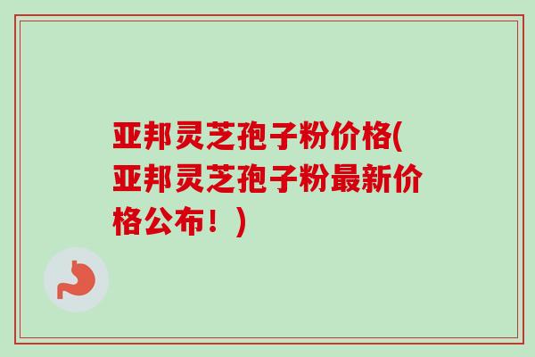 亚邦灵芝孢子粉价格(亚邦灵芝孢子粉最新价格公布!)-第1张图片-卓越灵芝孢子粉 亚邦灵芝孢子粉价格(亚邦灵芝孢子粉最新价格公布!)-第1张图片-卓越灵芝孢子粉