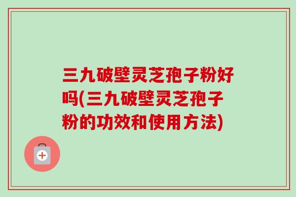 三九破壁灵芝孢子粉好吗(三九破壁灵芝孢子粉的功效和使用方法)-第1张图片-卓越灵芝孢子粉