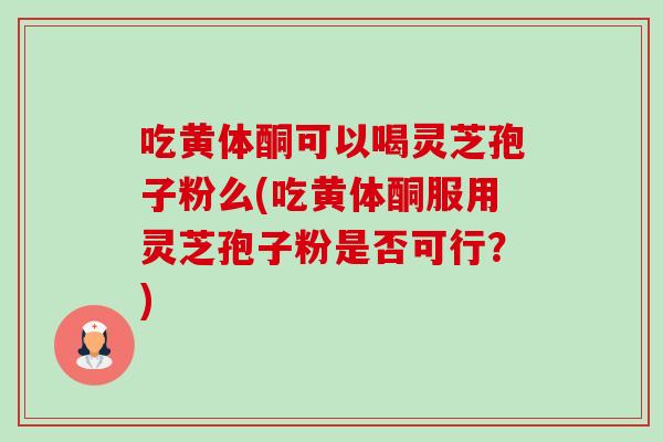 吃黄体酮可以喝灵芝孢子粉么(吃黄体酮服用灵芝孢子粉是否可行?)-第1张图片-卓越灵芝孢子粉 吃黄体酮可以喝灵芝孢子粉么(吃黄体酮服用灵芝孢子粉是否可行?)-第1张图片-卓越灵芝孢子粉