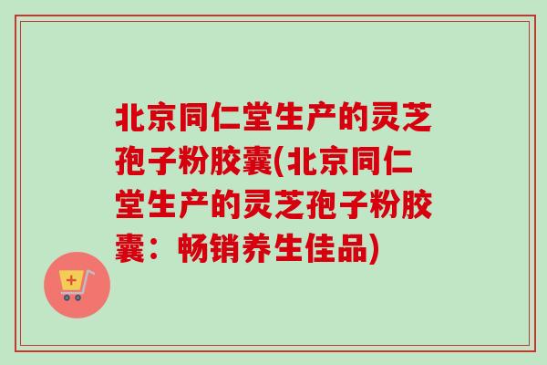 北京同仁堂生产的灵芝孢子粉胶囊(北京同仁堂生产的灵芝孢子粉胶囊：畅销养生佳品)-第1张图片-卓越灵芝孢子粉