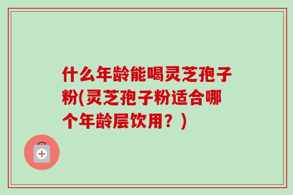 什么年龄能喝灵芝孢子粉(灵芝孢子粉适合哪个年龄层饮用?)-第1张图片-卓越灵芝孢子粉 什么年龄能喝灵芝孢子粉(灵芝孢子粉适合哪个年龄层饮用?)-第1张图片-卓越灵芝孢子粉