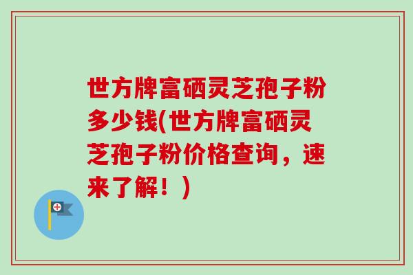 世方牌富硒灵芝孢子粉多少钱(世方牌富硒灵芝孢子粉价格查询,速来了解!)-第1张图片-卓越灵芝孢子粉 世方牌富硒灵芝孢子粉多少钱(世方牌富硒灵芝孢子粉价格查询,速来了解!)-第1张图片-卓越灵芝孢子粉