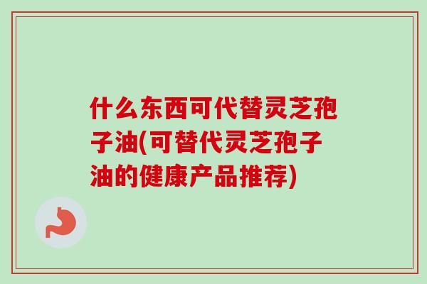 什么东西可代替灵芝孢子油(可替代灵芝孢子油的健康产品推荐)-第1张图片-卓越灵芝孢子粉 什么东西可代替灵芝孢子油(可替代灵芝孢子油的健康产品推荐)-第1张图片-卓越灵芝孢子粉