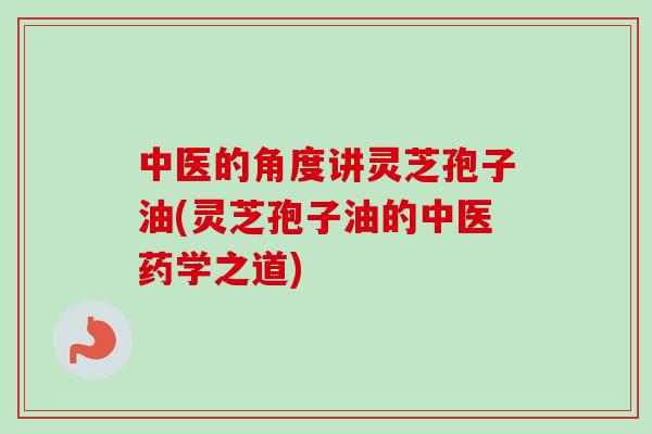 中医的角度讲灵芝孢子油(灵芝孢子油的中医药学之道)-第1张图片-卓越灵芝孢子粉 中医的角度讲灵芝孢子油(灵芝孢子油的中医药学之道)-第1张图片-卓越灵芝孢子粉