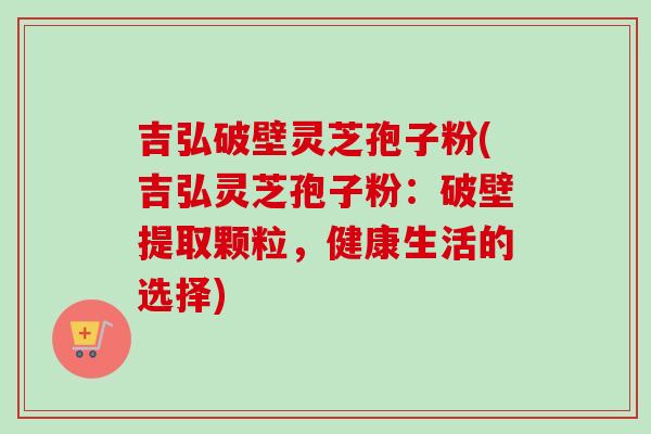 吉弘破壁灵芝孢子粉(吉弘灵芝孢子粉:破壁提取颗粒,健康生活的选择)-第1张图片-卓越灵芝孢子粉 吉弘破壁灵芝孢子粉(吉弘灵芝孢子粉:破壁提取颗粒,健康生活的选择)-第1张图片-卓越灵芝孢子粉