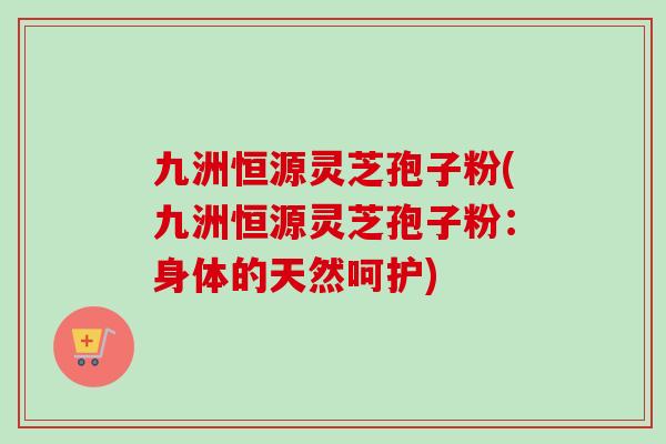 九洲恒源灵芝孢子粉(九洲恒源灵芝孢子粉:身体的天然呵护)-第1张图片-卓越灵芝孢子粉 九洲恒源灵芝孢子粉(九洲恒源灵芝孢子粉:身体的天然呵护)-第1张图片-卓越灵芝孢子粉
