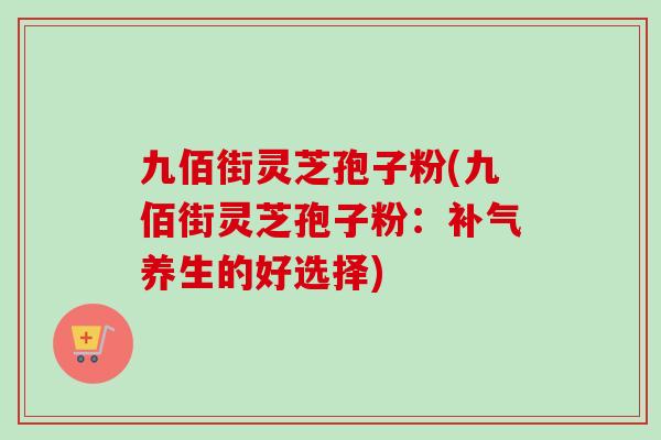 九佰街灵芝孢子粉(九佰街灵芝孢子粉:补气养生的好选择)-第1张图片-卓越灵芝孢子粉 九佰街灵芝孢子粉(九佰街灵芝孢子粉:补气养生的好选择)-第1张图片-卓越灵芝孢子粉