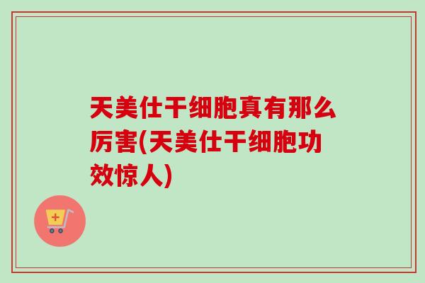 天美仕干细胞真有那么厉害(天美仕干细胞功效惊人)-第1张图片-卓越灵芝孢子粉 天美仕干细胞真有那么厉害(天美仕干细胞功效惊人)-第1张图片-卓越灵芝孢子粉