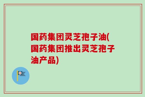 国药集团灵芝孢子油(国药集团推出灵芝孢子油产品)-第1张图片-卓越灵芝孢子粉 国药集团灵芝孢子油(国药集团推出灵芝孢子油产品)-第1张图片-卓越灵芝孢子粉