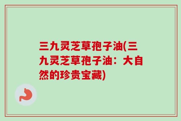 三九灵芝草孢子油(三九灵芝草孢子油：大自然的珍贵宝藏)-第1张图片-卓越灵芝孢子粉