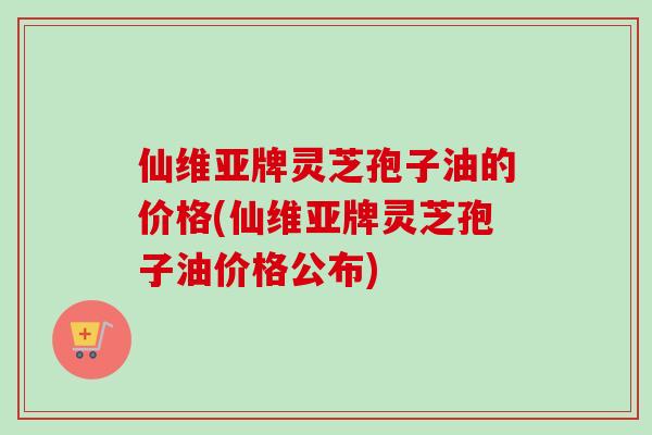 仙维亚牌灵芝孢子油的价格(仙维亚牌灵芝孢子油价格公布)-第1张图片-卓越灵芝孢子粉 仙维亚牌灵芝孢子油的价格(仙维亚牌灵芝孢子油价格公布)-第1张图片-卓越灵芝孢子粉