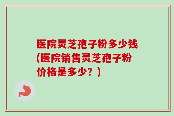 医院灵芝孢子粉多少钱(医院销售灵芝孢子粉价格是多少?)-第1张图片-卓越灵芝孢子粉 医院灵芝孢子粉多少钱(医院销售灵芝孢子粉价格是多少?)-第1张图片-卓越灵芝孢子粉