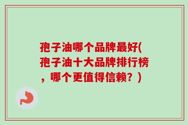 孢子油哪个品牌最好(孢子油十大品牌排行榜,哪个更值得信赖?)-第1张图片-卓越灵芝孢子粉 孢子油哪个品牌最好(孢子油十大品牌排行榜,哪个更值得信赖?)-第1张图片-卓越灵芝孢子粉